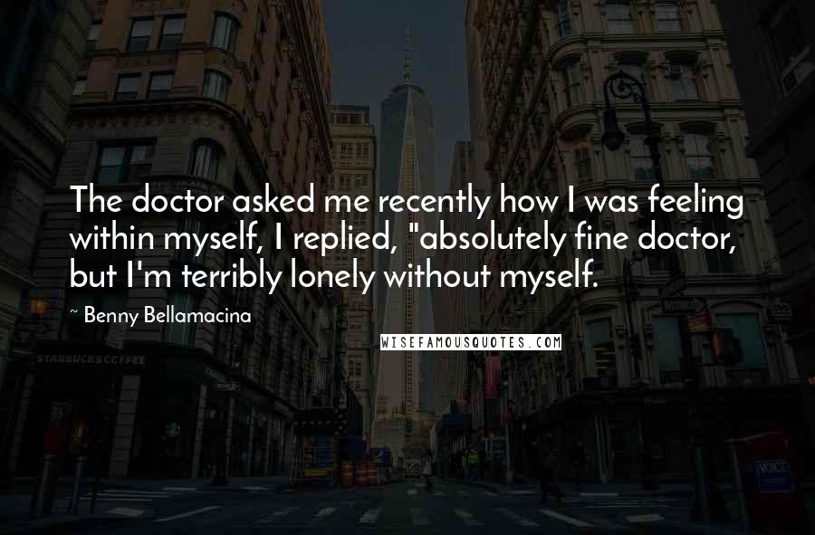 Benny Bellamacina Quotes: The doctor asked me recently how I was feeling within myself, I replied, "absolutely fine doctor, but I'm terribly lonely without myself.