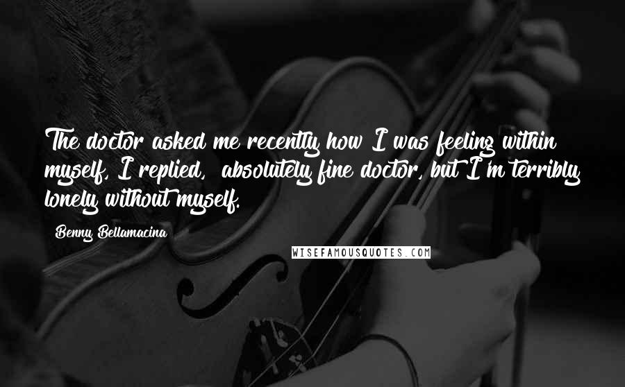 Benny Bellamacina Quotes: The doctor asked me recently how I was feeling within myself, I replied, "absolutely fine doctor, but I'm terribly lonely without myself.