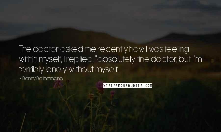 Benny Bellamacina Quotes: The doctor asked me recently how I was feeling within myself, I replied, "absolutely fine doctor, but I'm terribly lonely without myself.