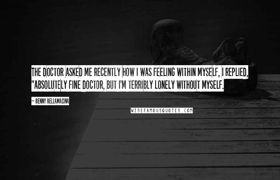 Benny Bellamacina Quotes: The doctor asked me recently how I was feeling within myself, I replied, "absolutely fine doctor, but I'm terribly lonely without myself.