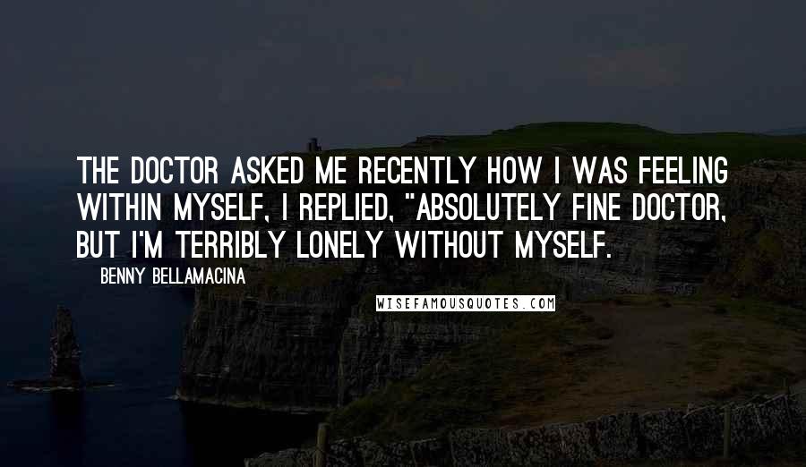 Benny Bellamacina Quotes: The doctor asked me recently how I was feeling within myself, I replied, "absolutely fine doctor, but I'm terribly lonely without myself.