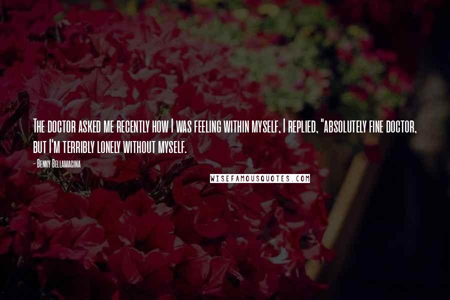 Benny Bellamacina Quotes: The doctor asked me recently how I was feeling within myself, I replied, "absolutely fine doctor, but I'm terribly lonely without myself.