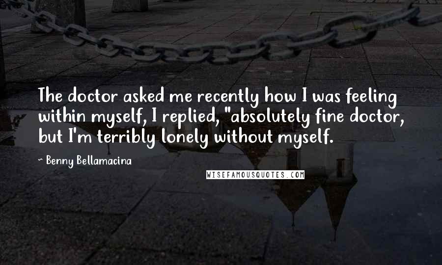 Benny Bellamacina Quotes: The doctor asked me recently how I was feeling within myself, I replied, "absolutely fine doctor, but I'm terribly lonely without myself.