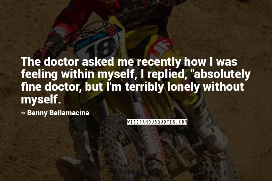 Benny Bellamacina Quotes: The doctor asked me recently how I was feeling within myself, I replied, "absolutely fine doctor, but I'm terribly lonely without myself.