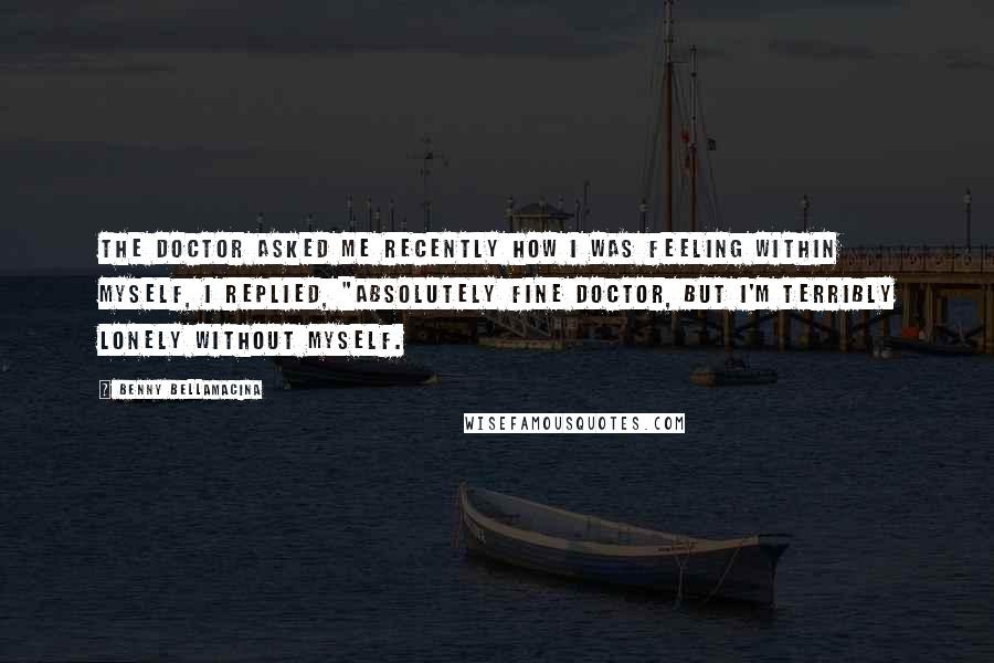 Benny Bellamacina Quotes: The doctor asked me recently how I was feeling within myself, I replied, "absolutely fine doctor, but I'm terribly lonely without myself.