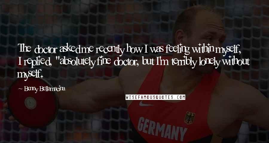 Benny Bellamacina Quotes: The doctor asked me recently how I was feeling within myself, I replied, "absolutely fine doctor, but I'm terribly lonely without myself.