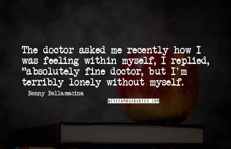 Benny Bellamacina Quotes: The doctor asked me recently how I was feeling within myself, I replied, "absolutely fine doctor, but I'm terribly lonely without myself.