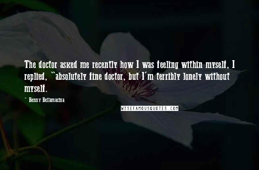 Benny Bellamacina Quotes: The doctor asked me recently how I was feeling within myself, I replied, "absolutely fine doctor, but I'm terribly lonely without myself.