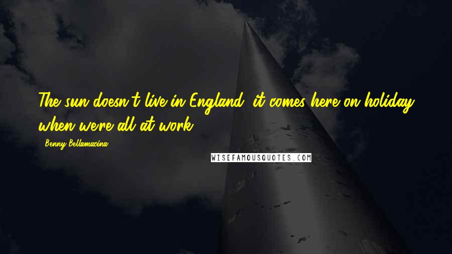 Benny Bellamacina Quotes: The sun doesn't live in England; it comes here on holiday when we're all at work.