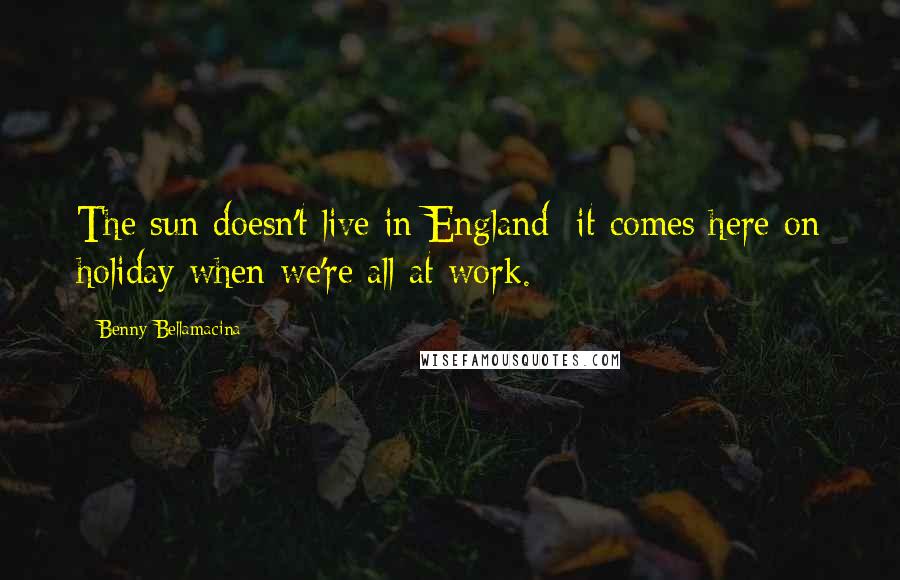 Benny Bellamacina Quotes: The sun doesn't live in England; it comes here on holiday when we're all at work.