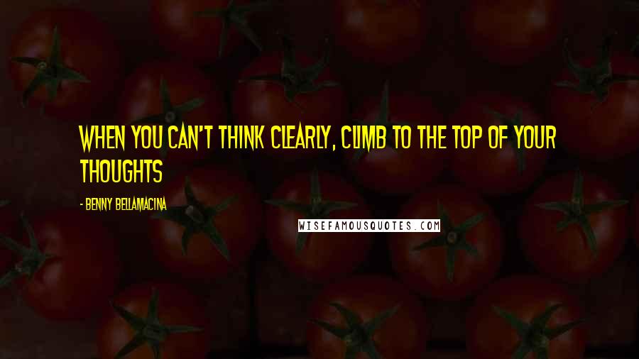 Benny Bellamacina Quotes: When you can't think clearly, climb to the top of your thoughts