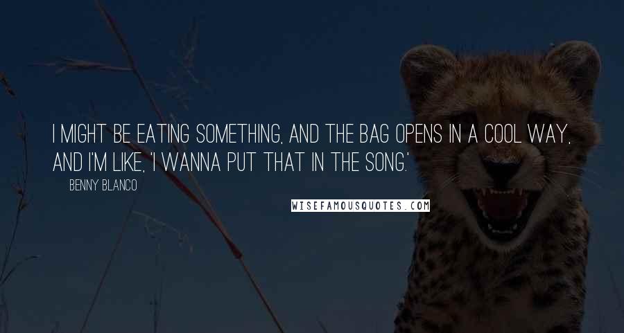 Benny Blanco Quotes: I might be eating something, and the bag opens in a cool way, and I'm like, 'I wanna put that in the song.'