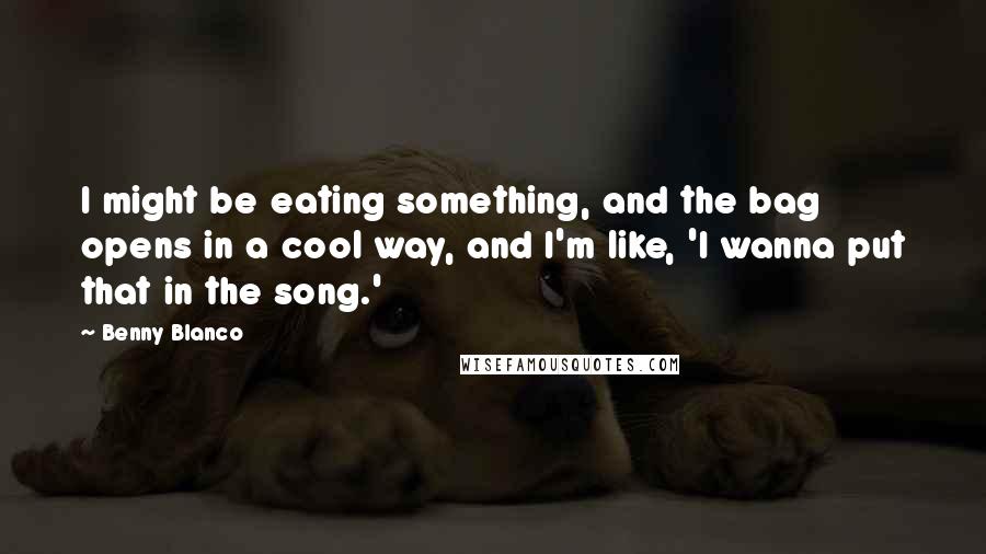 Benny Blanco Quotes: I might be eating something, and the bag opens in a cool way, and I'm like, 'I wanna put that in the song.'