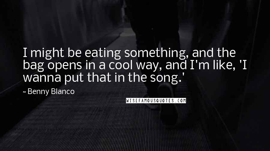 Benny Blanco Quotes: I might be eating something, and the bag opens in a cool way, and I'm like, 'I wanna put that in the song.'