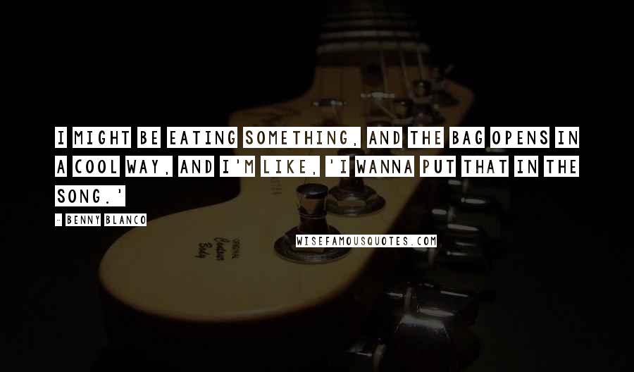 Benny Blanco Quotes: I might be eating something, and the bag opens in a cool way, and I'm like, 'I wanna put that in the song.'