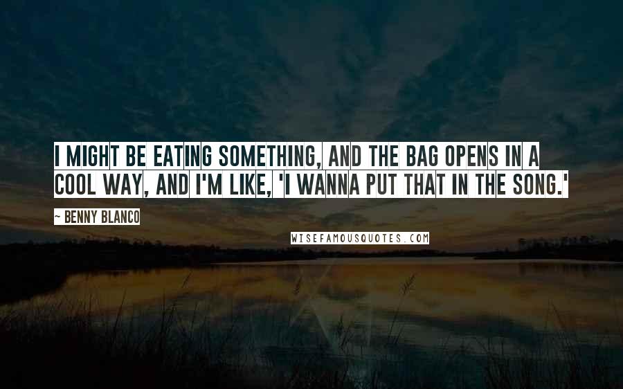 Benny Blanco Quotes: I might be eating something, and the bag opens in a cool way, and I'm like, 'I wanna put that in the song.'