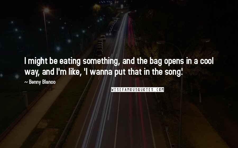 Benny Blanco Quotes: I might be eating something, and the bag opens in a cool way, and I'm like, 'I wanna put that in the song.'