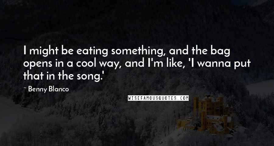 Benny Blanco Quotes: I might be eating something, and the bag opens in a cool way, and I'm like, 'I wanna put that in the song.'