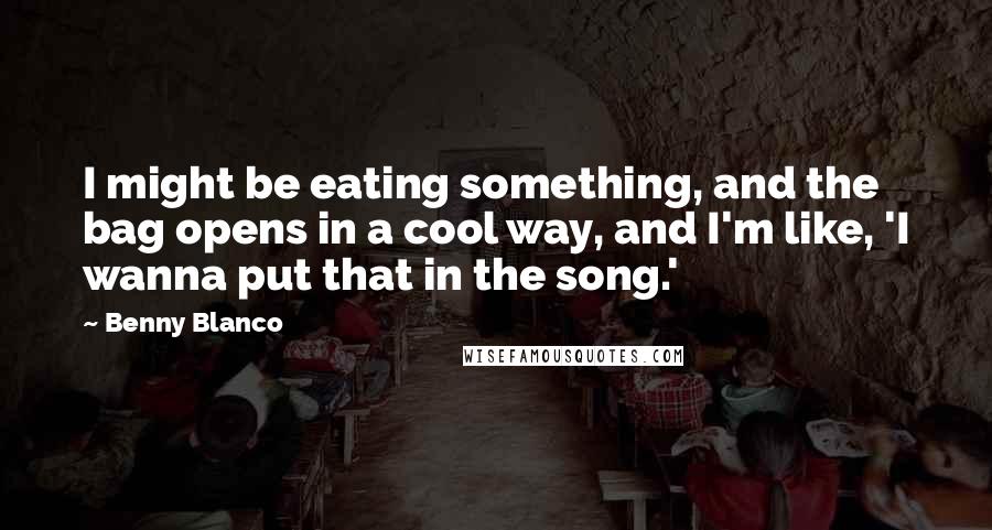 Benny Blanco Quotes: I might be eating something, and the bag opens in a cool way, and I'm like, 'I wanna put that in the song.'