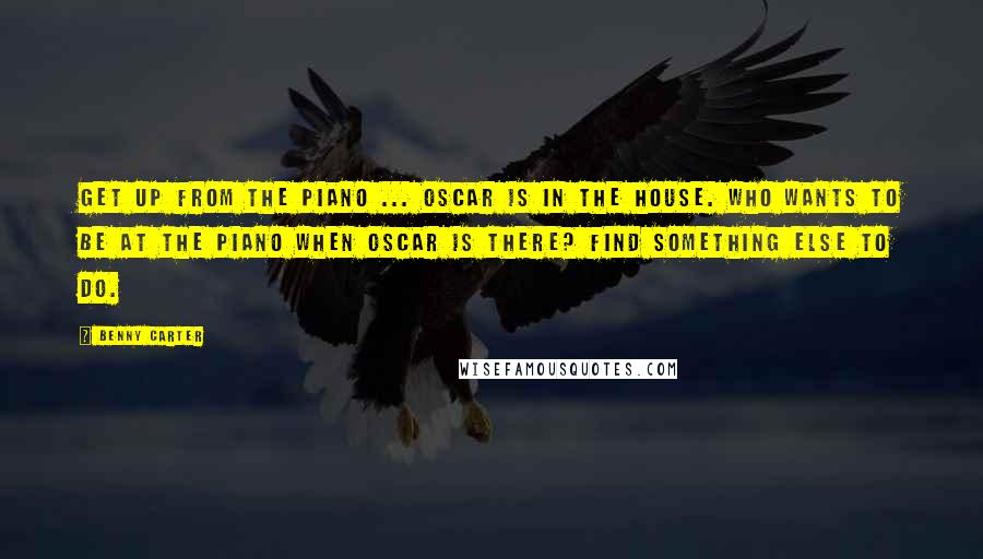 Benny Carter Quotes: Get up from the piano ... Oscar is in the house. Who wants to be at the piano when Oscar is there? Find something else to do.