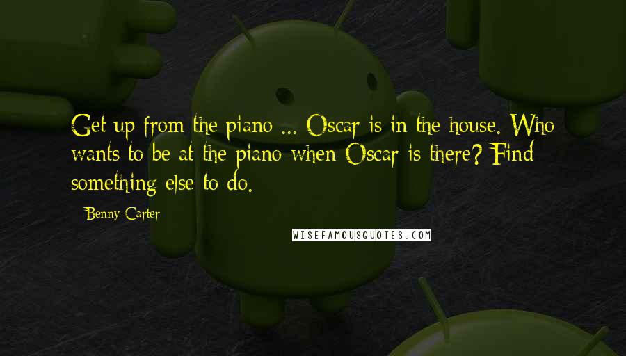 Benny Carter Quotes: Get up from the piano ... Oscar is in the house. Who wants to be at the piano when Oscar is there? Find something else to do.
