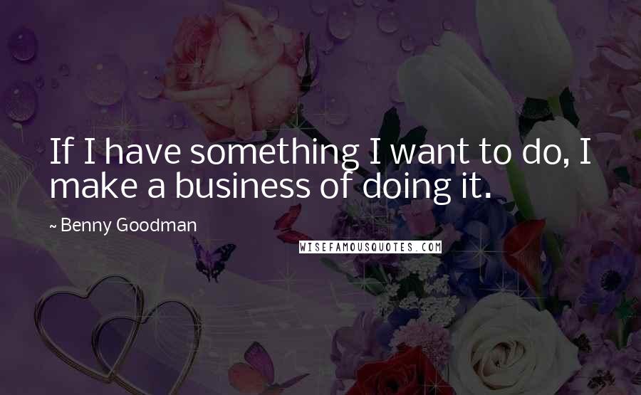 Benny Goodman Quotes: If I have something I want to do, I make a business of doing it.