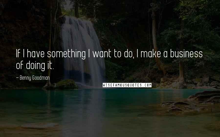 Benny Goodman Quotes: If I have something I want to do, I make a business of doing it.