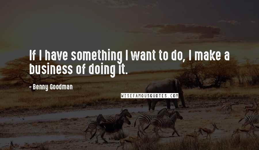 Benny Goodman Quotes: If I have something I want to do, I make a business of doing it.