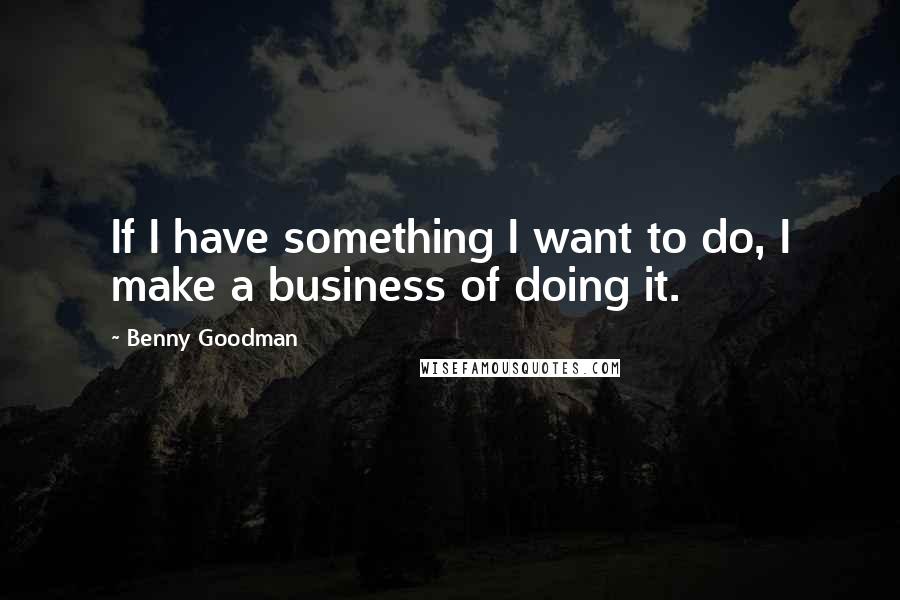 Benny Goodman Quotes: If I have something I want to do, I make a business of doing it.