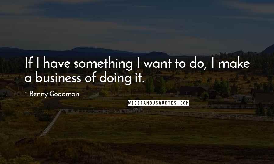 Benny Goodman Quotes: If I have something I want to do, I make a business of doing it.