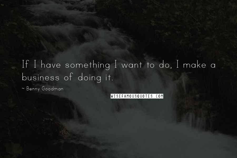 Benny Goodman Quotes: If I have something I want to do, I make a business of doing it.