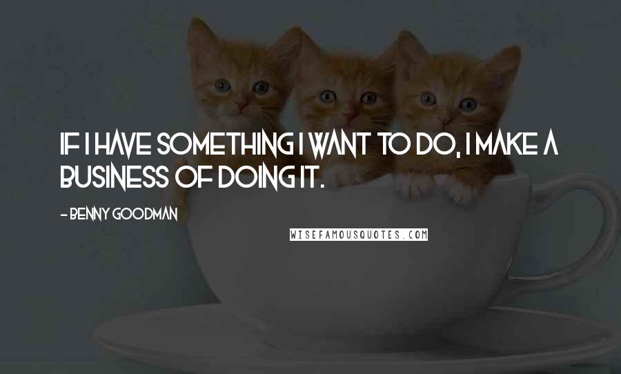 Benny Goodman Quotes: If I have something I want to do, I make a business of doing it.