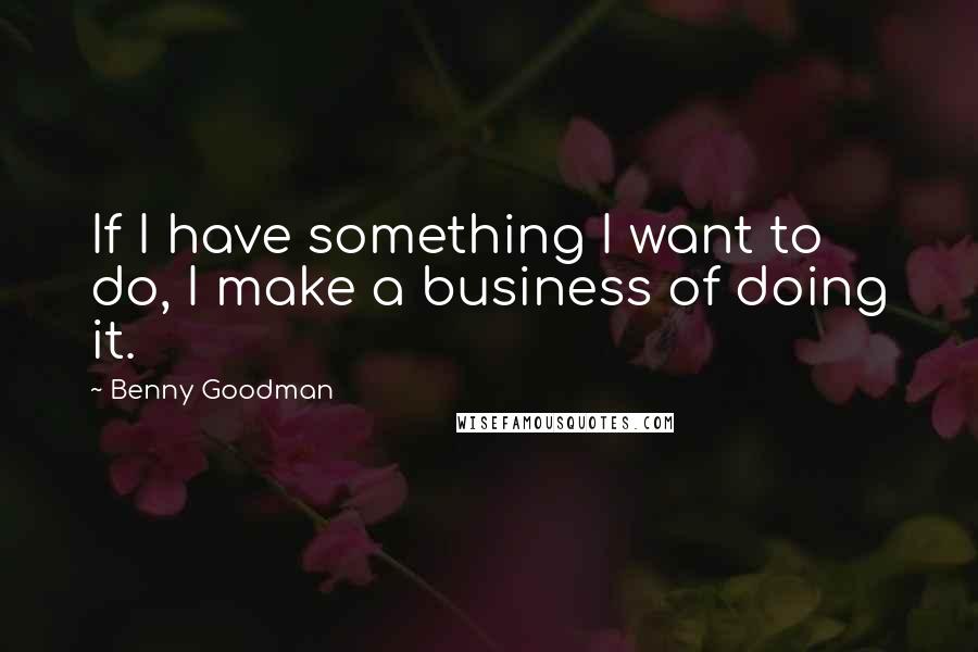 Benny Goodman Quotes: If I have something I want to do, I make a business of doing it.