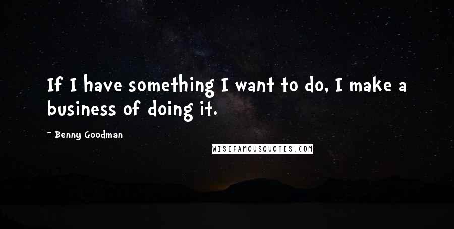 Benny Goodman Quotes: If I have something I want to do, I make a business of doing it.