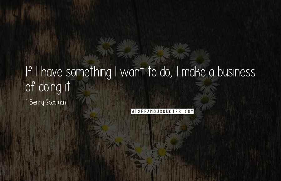 Benny Goodman Quotes: If I have something I want to do, I make a business of doing it.