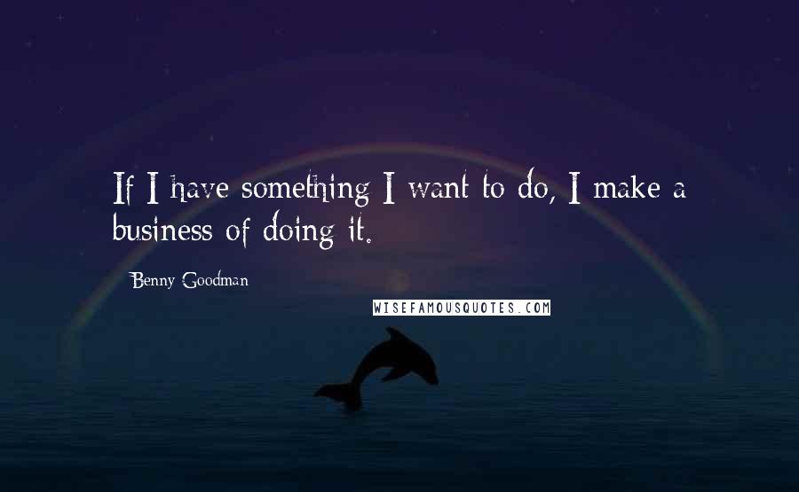 Benny Goodman Quotes: If I have something I want to do, I make a business of doing it.