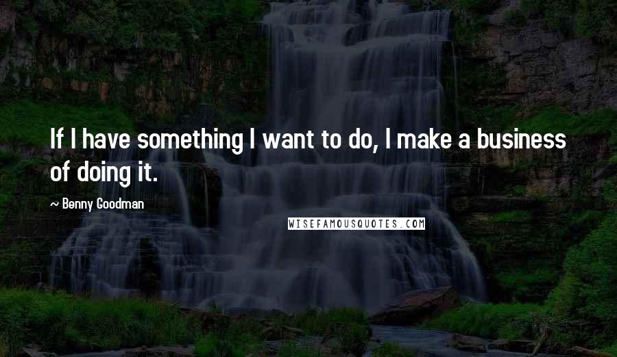 Benny Goodman Quotes: If I have something I want to do, I make a business of doing it.