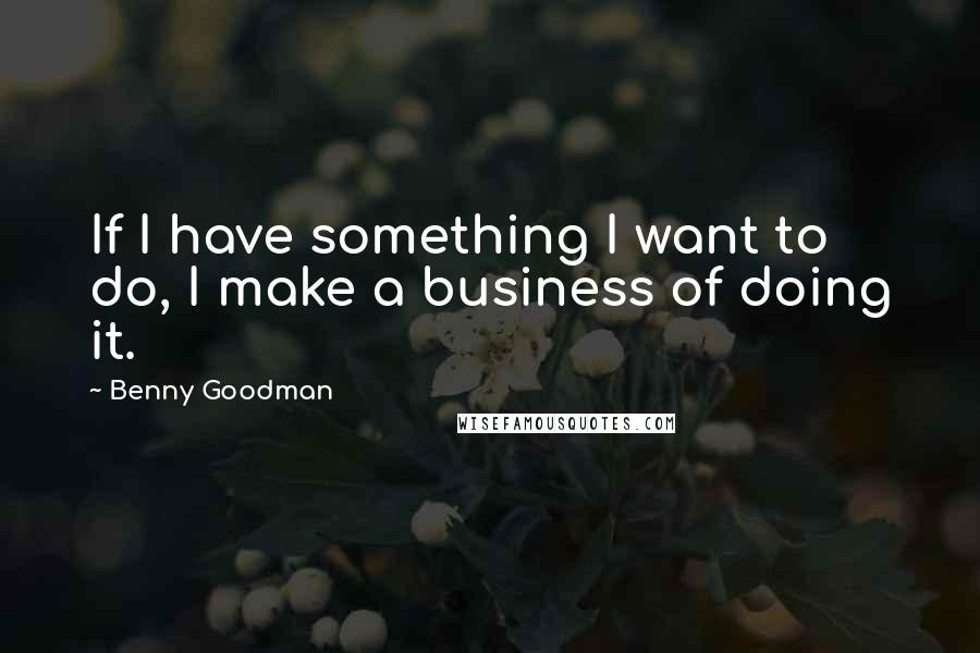 Benny Goodman Quotes: If I have something I want to do, I make a business of doing it.