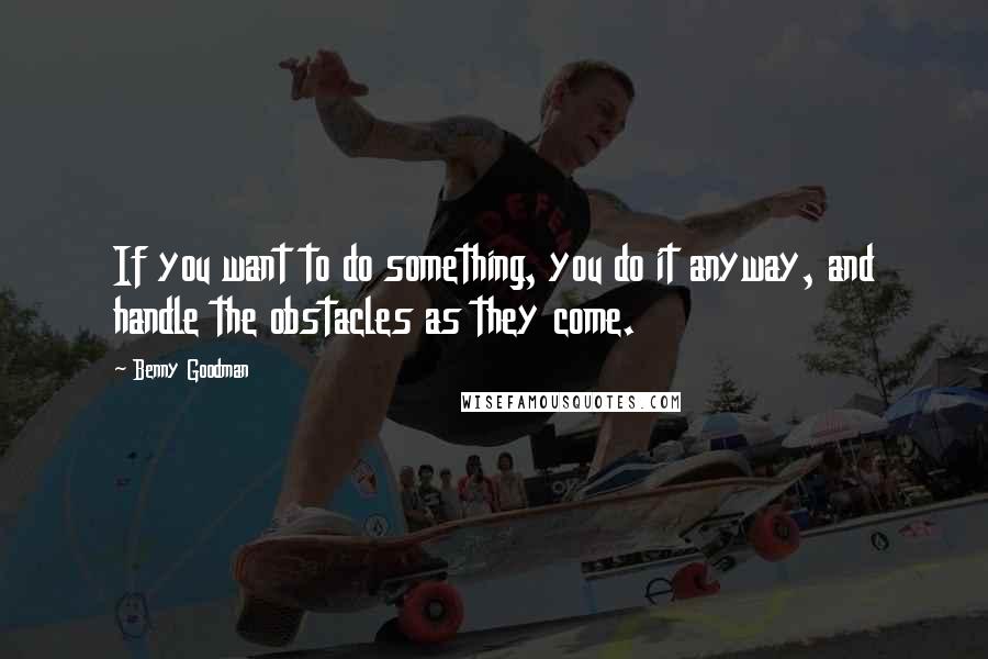 Benny Goodman Quotes: If you want to do something, you do it anyway, and handle the obstacles as they come.