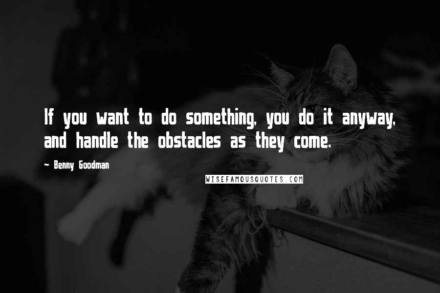 Benny Goodman Quotes: If you want to do something, you do it anyway, and handle the obstacles as they come.