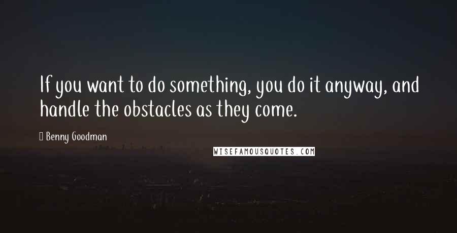 Benny Goodman Quotes: If you want to do something, you do it anyway, and handle the obstacles as they come.