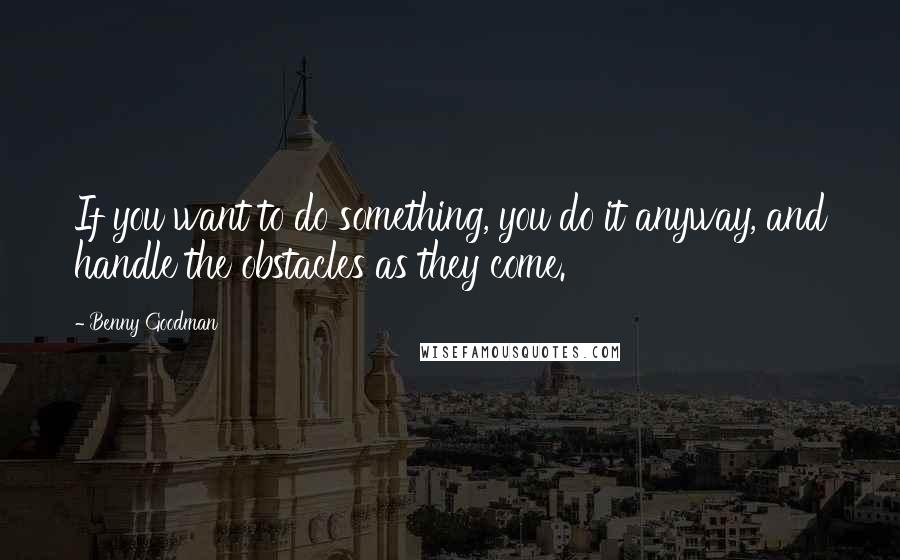 Benny Goodman Quotes: If you want to do something, you do it anyway, and handle the obstacles as they come.