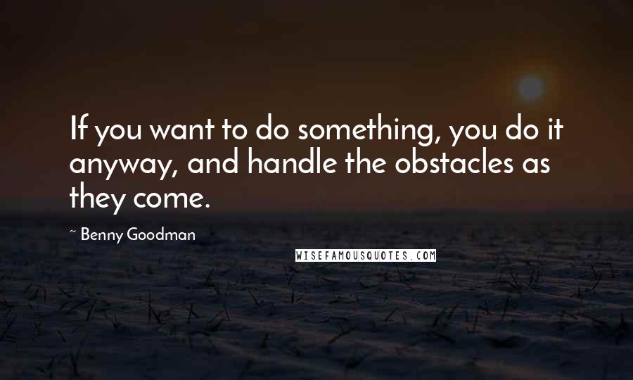 Benny Goodman Quotes: If you want to do something, you do it anyway, and handle the obstacles as they come.