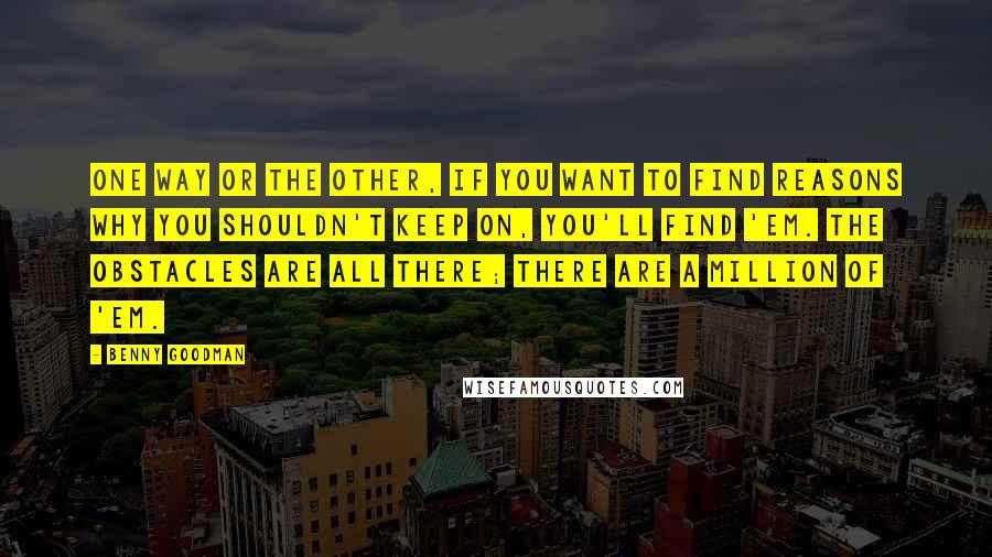 Benny Goodman Quotes: One way or the other, if you want to find reasons why you shouldn't keep on, you'll find 'em. The obstacles are all there; there are a million of 'em.