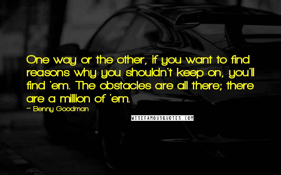 Benny Goodman Quotes: One way or the other, if you want to find reasons why you shouldn't keep on, you'll find 'em. The obstacles are all there; there are a million of 'em.
