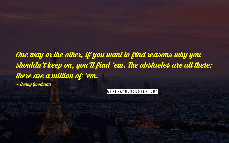 Benny Goodman Quotes: One way or the other, if you want to find reasons why you shouldn't keep on, you'll find 'em. The obstacles are all there; there are a million of 'em.