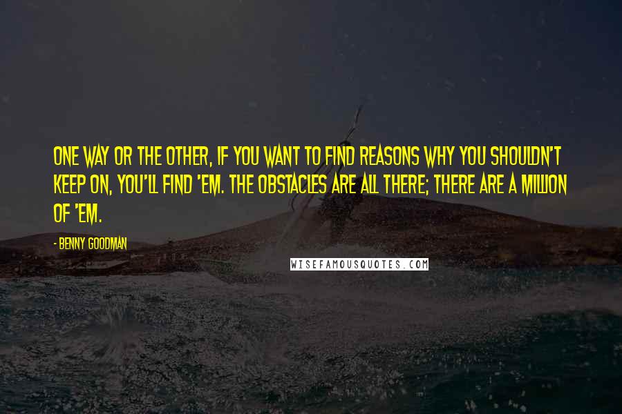 Benny Goodman Quotes: One way or the other, if you want to find reasons why you shouldn't keep on, you'll find 'em. The obstacles are all there; there are a million of 'em.