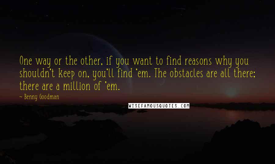 Benny Goodman Quotes: One way or the other, if you want to find reasons why you shouldn't keep on, you'll find 'em. The obstacles are all there; there are a million of 'em.