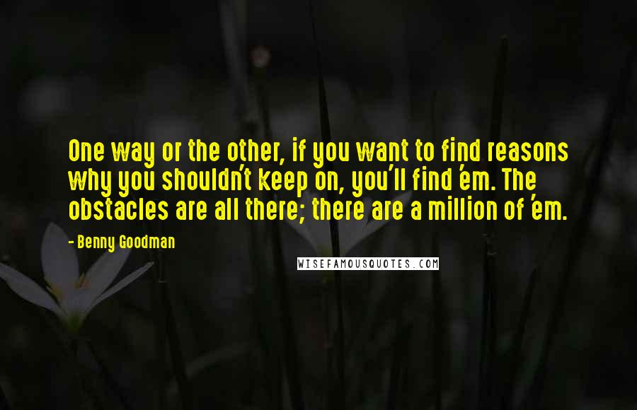 Benny Goodman Quotes: One way or the other, if you want to find reasons why you shouldn't keep on, you'll find 'em. The obstacles are all there; there are a million of 'em.