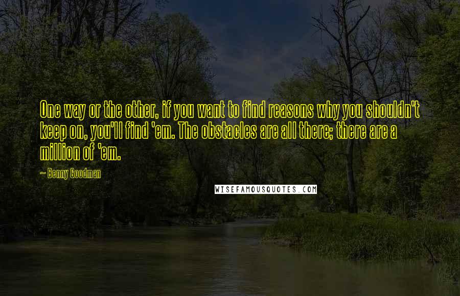 Benny Goodman Quotes: One way or the other, if you want to find reasons why you shouldn't keep on, you'll find 'em. The obstacles are all there; there are a million of 'em.